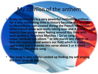 My opinion of the anthem
• In my opinion this is a very powerful motivating anthem
  for a very motivating time in history because this was the
  La Marseillaise was created during the French revolution
  when French pride was really taking over and it really
  depicts how people were feeling around this time with
  such quotes a “Marchez Marchez ! Qu'un sang
  impur, abreuve nos sillons ’’ or lets march lets march so
  that the impure blood waters our field which is a very
  aggressive and it repeats this verse about 5 or 6 times
  threw out the whole song

• The song is very catchy I ended up finding my self singing
  the first verse all day
 