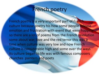 French poetry
French poetry is a very important part of French
culture because poetry his how some people release
emotion and frustration with event that were happing
so there are a lot of poems from the French revolution
some about war, love and the red terror this was a
time when culture was very low and now French
culture is considerable high and some over the ways
its culture began to life was with famous composers
churches painters and poets
 