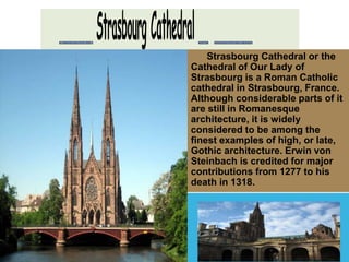 Strasbourg Cathedral or the 
Cathedral of Our Lady of 
Strasbourg is a Roman Catholic 
cathedral in Strasbourg, France. 
Although considerable parts of it 
are still in Romanesque 
architecture, it is widely 
considered to be among the 
finest examples of high, or late, 
Gothic architecture. Erwin von 
Steinbach is credited for major 
contributions from 1277 to his 
death in 1318. 
 