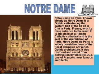 Notre Dame de Paris, known 
simply as Notre Dame is a 
Gothic cathedral on the 
eastern half of the Île de la 
Cité in Paris, France, with its 
main entrance to the west. It 
is still used as a Roman 
Catholic cathedral and is the 
seat of the Archbishop of 
Paris. Notre Dame de Paris is 
widely considered one of the 
finest examples of French 
Gothic architecture. It was 
restored and saved from 
destruction by Viollet-le-Duc, 
one of France's most famous 
architects. 
 