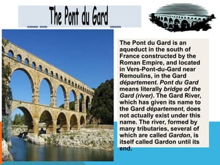 The Pont du Gard is an 
aqueduct in the south of 
France constructed by the 
Roman Empire, and located 
in Vers-Pont-du-Gard near 
Remoulins, in the Gard 
département. Pont du Gard 
means literally bridge of the 
Gard (river). The Gard River, 
which has given its name to 
the Gard département, does 
not actually exist under this 
name. The river, formed by 
many tributaries, several of 
which are called Gardon, is 
itself called Gardon until its 
end. 
 