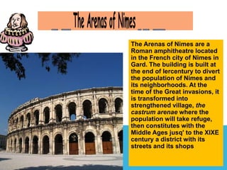 The Arenas of Nimes are a 
Roman amphitheatre located 
in the French city of Nimes in 
Gard. The building is built at 
the end of Iercentury to divert 
the population of Nimes and 
its neighborhoods. At the 
time of the Great invasions, it 
is transformed into 
strengthened village, the 
castrum arenae where the 
population will take refuge, 
then constitutes with the 
Middle Ages jusq' to the XIXE 
century a district with its 
streets and its shops 
 