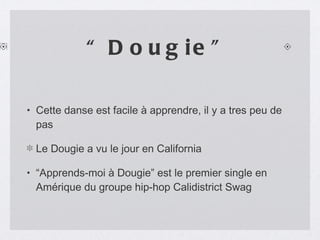 “Dougie” Cette danse est facile à apprendre, il y a tres peu de pas Le Dougie a vu le jour en California “Apprends-moi à Dougie” est le premier single en Amérique du groupe hip-hop Calidistrict Swag 
