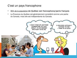 C’est un pays francophone
•

95% de la population de Québec est francophone/parle français

•

La Provence du Québec est généralement considéré comme une partie
du Canada, mais elle est indépendante du Canada.

 