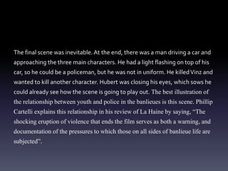 The final scene was inevitable. At the end, there was a man driving a car and 
approaching the three main characters. He had a light flashing on top of his 
car, so he could be a policeman, but he was not in uniform. He killed Vinz and 
wanted to kill another character. Hubert was closing his eyes, which sows he 
could already see how the scene is going to play out. The best illustration of 
the relationship between youth and police in the banlieues is this scene. Phillip 
Cartelli explains this relationship in his review of La Haine by saying, “The 
shocking eruption of violence that ends the film serves as both a warning, and 
documentation of the pressures to which those on all sides of banlieue life are 
subjected”. 
 