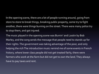 In the opening scene, there are a lot of people running around, going from 
store to store to break things, breaking public property, some try to fight 
another, there were things burning on the street. There were many police try 
to stop them, and got injured. 
The music played in the opening scene was Burnin’ and Lootin by Bob 
Marley, and the song sends the message that people need to stands up for 
their rights. The government was taking advantage of the poor, and only 
helping the rich The introduction music remind me of some events in French 
history, where lower class people did not get treated fairly, there were 
farmers who work at the farm but did not get to own the land. They always 
have to pay taxes and rent. 
 
