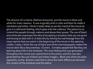 The director of La Haine, Mathieu Kassovitz, put the movie in black and 
white for many reasons. It was originally shot in color and then he made it 
into black and white. I think it really helps to set the mood of the movie to 
give it a cold harsh feeling, which goes with the violence. The police try to 
control the people through violence and abuse their power. The use of black 
and white also expresses the idea of accepting a situation that you are given 
and having to deal with it. It does this by linking the real footage from the 
news reports that we watch in the beginning of the movie in the opening 
credits. Lastly, I think the use of black and white cinematography makes the 
movie seem like a documentary (Turner) . It makes people feel like they are 
learning about life in the banlieues. The main feeling that was generated 
throughout this movie was resentment to the police, and this was also 
generated by the use of black and white imagery. Black and white are polar 
opposites, so the director used this to show the stark differences between 
the citizens of the banlieues and the police. 
 