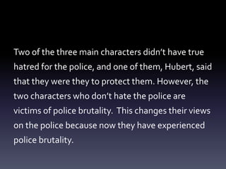 Two of the three main characters didn’t have true 
hatred for the police, and one of them, Hubert, said 
that they were they to protect them. However, the 
two characters who don’t hate the police are 
victims of police brutality. This changes their views 
on the police because now they have experienced 
police brutality. 
 