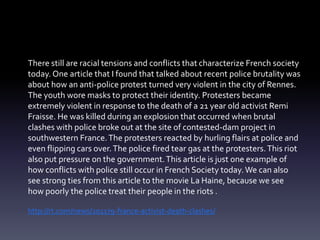 There still are racial tensions and conflicts that characterize French society 
today. One article that I found that talked about recent police brutality was 
about how an anti-police protest turned very violent in the city of Rennes. 
The youth wore masks to protect their identity. Protesters became 
extremely violent in response to the death of a 21 year old activist Remi 
Fraisse. He was killed during an explosion that occurred when brutal 
clashes with police broke out at the site of contested-dam project in 
southwestern France. The protesters reacted by hurling flairs at police and 
even flipping cars over. The police fired tear gas at the protesters. This riot 
also put pressure on the government. This article is just one example of 
how conflicts with police still occur in French Society today. We can also 
see strong ties from this article to the movie La Haine, because we see 
how poorly the police treat their people in the riots . 
http://rt.com/news/201179-france-activist-death-clashes/ 
 