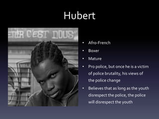 Hubert 
• Afro-French 
• Boxer 
• Mature 
• Pro police, but once he is a victim 
of police brutality, his views of 
the police change 
• Believes that as long as the youth 
disrespect the police, the police 
will disrespect the youth 
 