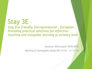 Stay 3E –
Stay Eco-friendly, Entrepreneurial , European.
Providing practical solutions for effective
teaching and enjoyable learning at primary level
Erasmus+ KA2 project 2016-2018
Meeting in Carmagnola (Italy) 07/11/16 – 11/11/16
 