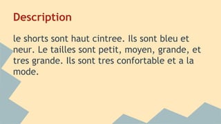 Description
le shorts sont haut cintree. Ils sont bleu et
neur. Le tailles sont petit, moyen, grande, et
tres grande. Ils sont tres confortable et a la
mode.
 