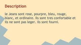 Description
le Jeans sont rose, pourpre, bleu, rouge,
blanc, et ordinaire. Ils sont tres confortable et
ils ne sont pas leger. ils sont fourni.
 