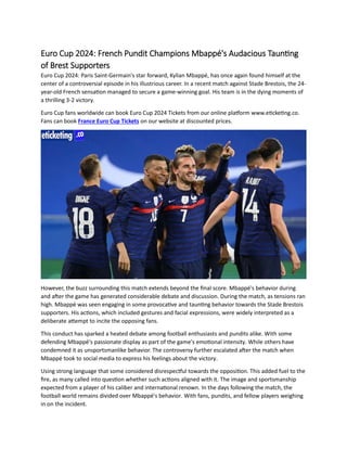 Euro Cup 2024: French Pundit Champions Mbappé's Audacious Taunting
of Brest Supporters
Euro Cup 2024: Paris Saint-Germain's star forward, Kylian Mbappé, has once again found himself at the
center of a controversial episode in his illustrious career. In a recent match against Stade Brestois, the 24-
year-old French sensation managed to secure a game-winning goal. His team is in the dying moments of
a thrilling 3-2 victory.
Euro Cup fans worldwide can book Euro Cup 2024 Tickets from our online platform www.eticketing.co.
Fans can book France Euro Cup Tickets on our website at discounted prices.
However, the buzz surrounding this match extends beyond the final score. Mbappé's behavior during
and after the game has generated considerable debate and discussion. During the match, as tensions ran
high. Mbappé was seen engaging in some provocative and taunting behavior towards the Stade Brestois
supporters. His actions, which included gestures and facial expressions, were widely interpreted as a
deliberate attempt to incite the opposing fans.
This conduct has sparked a heated debate among football enthusiasts and pundits alike. With some
defending Mbappé's passionate display as part of the game's emotional intensity. While others have
condemned it as unsportsmanlike behavior. The controversy further escalated after the match when
Mbappé took to social media to express his feelings about the victory.
Using strong language that some considered disrespectful towards the opposition. This added fuel to the
fire, as many called into question whether such actions aligned with it. The image and sportsmanship
expected from a player of his caliber and international renown. In the days following the match, the
football world remains divided over Mbappé's behavior. With fans, pundits, and fellow players weighing
in on the incident.
 