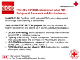 RCRC / DIPECHO
Coordination Meeting
August 09, 2013 - Bangkok
FRC-LRC / DIPECHO collaboration in Lao PDR
Background, framework and direct outcomes
2004 IFRC/LRC: First Pilot HVCA tool and CBDP methodology applied
in on village, then extending to some others
2008-2011 DIPECHO FRC/LRC projects (two rounds): Incubator for
CBDRR development and scaling-up in-country, with four main legacies:
 CBDRR methodology extensively tested, improved and documented
from (H)VCA to mitigation measures
 Capacity built for many Disaster Management Committee members
(from village to district and province) over Khammouane province
 LRC CBDRR handbook as a reference for all main practitioners in-
country (HPA, OXFAM SB, CARE, PLAN…)
 RCRC identified as a key player in DRR, leading to many multiplier
effects (see slides further)
 