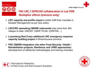 RCRC / DIPECHO
Coordination Meeting
August 09, 2013 - Bangkok
FRC-LRC / DIPECHO collaboration in Lao PDR
Multiplier effects (extracts only)
 LRC capacity and profile raised to better fulfill their mandate in
Disaster Management as per GoL policy
 LRC/FRC spreading CBDRR nationwide (into more than 300
villages to date; UNICEF, UNDP, PLAN, CARITAS…)
 Luxemburg Red Cross additional LRC emergency response
capacity building project in Khammouane province
 FRC CBDRR integration into other Food Security / Heatlh /
Rehabilitation projects; Resilience and LRRD approaches)
(development of additional methodologies and training modules)
 