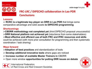 RCRC / DIPECHO
Coordination Meeting
August 09, 2013 - Bangkok
FRC-LRC / DIPECHO collaboration in Lao PDR
Conclusions
Lessons
 RCRC is a legitimate key player on DRR in Lao PDR that brings some
comparative advantage and solid assets to DIPECHO programming
Shortcomings
CBDRR methodology not completed yet (third DIPECHO proposal unsuccessful)
DRR National platform not achieved yet (reluctance from some stakeholders)
Most effective and efficient use of both FRC and IFRC resources and skills
could be achieved (with more prior consultation for programming and then systematic
coordination / task sharing)
Ways forward
Adoption of best practices and standardization of tools
 Develop additional innovative tools where gaps are noticed
 Increase number of available Master Trainers in CBDRR
 Open more window opportunities for putting DRR issues on debate
 