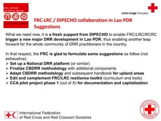 RCRC / DIPECHO
Coordination Meeting
August 09, 2013 - Bangkok
FRC-LRC / DIPECHO collaboration in Lao PDR
Suggestions
What we need now, it is a fresh support from DIPECHO to enable FRC/LRC/RCRC
trigger a new major DRR development in Lao PDR, thus enabling another leap
forward for the whole community of DRR practitioners in the country.
In that respect, the FRC is glad to formulate some suggestions as follow (not
exhaustive):
 Set up a National DRR platform (or similar)
 Finalize CBDRR methodology with additional components
 Adapt CBDRR methodology and subsequent handbook for upland areas
 Edit and complement FRC/LRC resilience toolkit (curriculum and tools)
 CCA pilot project phase 1 (out of X) for documentation and capitalization
 