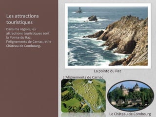 Les attractions
touristiques
Dans ma région, les
attractions touristiques sont
la Pointe du Raz,
l’Alignements de Carnac, et le
Château de Combourg.
La pointe du Raz
L’Alignements de Carnac
Le Château de Combourg