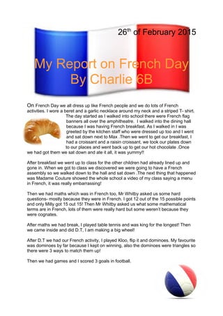 26th
of February 2015
My Report on French Day
By Charlie 6B
On French Day we all dress up like French people and we do lots of French
activities. I wore a beret and a garlic necklace around my neck and a striped T- shirt.
The day started as I walked into school there were French flag
banners all over the amphitheatre. I walked into the dining hall
because I was having French breakfast. As I walked in I was
greeted by the kitchen staff who were dressed up too and I went
and sat down next to Max .Then we went to get our breakfast, I
had a croissant and a raisin croissant, we took our plates down
to our places and went back up to get our hot chocolate .Once
we had got them we sat down and ate it all, it was yummy!!
After breakfast we went up to class for the other children had already lined up and
gone in. When we got to class we discovered we were going to have a French
assembly so we walked down to the hall and sat down .The next thing that happened
was Madame Couture showed the whole school a video of my class saying a menu
in French, it was really embarrassing!
Then we had maths which was in French too, Mr Whitby asked us some hard
questions- mostly because they were in French. I got 12 out of the 15 possible points
and only Milly got 15 out 15! Then Mr Whitby asked us what some mathematical
terms are in French, lots of them were really hard but some weren’t because they
were cognates.
After maths we had break, I played table tennis and was king for the longest! Then
we came inside and did D.T, I am making a big wheel!
After D.T we had our French activity, I played Kloo, flip it and dominoes. My favourite
was dominoes by far because I kept on winning, also the dominoes were triangles so
there were 3 ways to match them up!
Then we had games and I scored 3 goals in football.
 