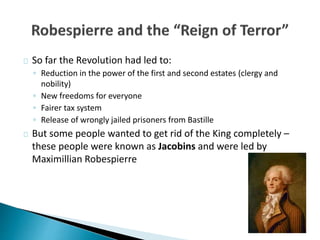 So far the Revolution had led to:
◦ Reduction in the power of the first and second estates (clergy and
nobility)
◦ New freedoms for everyone
◦ Fairer tax system
◦ Release of wrongly jailed prisoners from Bastille
But some people wanted to get rid of the King completely –
these people were known as Jacobins and were led by
Maximillian Robespierre
 