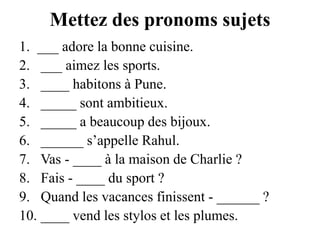 Mettez des pronoms sujets___ adore la bonne cuisine. ___ aimez les sports. ____ habitons à Pune. _____ sont ambitieux. _____ a beaucoup des bijoux. ______ s’appelle Rahul. Vas - ____ à la maison de Charlie ? Fais - ____ du sport ? Quand les vacances finissent - ______ ? ____ vend les stylos et les plumes.
