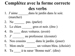 Complétez avec la forme correcte des verbsJ’aime ______dans le jardin dans le soir. (marcher) Ne ______  pas. (parler) Le chien ______ gros et noir. (être ) Ils ____ deux voitures. (avoir) J’ _______ au professeur. (écouter) Nos cousins _____ dans le jardin. (jouer) Mon oncle _______ un voiture bleu. (choisir) Tu ____ à ta sœur ‘Bonne nuit’. (dire)