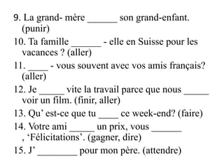 9. La grand- mère ______ son grand-enfant. (punir)10. Ta famille ______ - elle en Suisse pour les vacances ? (aller)11. ____ - vous souvent avec vos amis français? (aller)12. Je _____ vite la travail parce que nous _____ voir un film. (finir, aller)13. Qu’ est-ce que tu ____ ce week-end? (faire)14. Votre ami _____ un prix, vous ______ , ‘Félicitations’. (gagner, dire)15. J’ ________ pour mon père. (attendre)