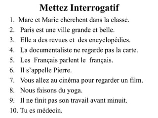 Mettez InterrogatifMarc et Marie cherchent dans la classe.Paris est une ville grande et belle. Elle a des revues et  des encyclopédies.La documentaliste ne regarde pas la carte.Les  Français parlent le  français. Il s’appelle Pierre.Vous allez au cinéma pour regarder un film.Nous faisons du yoga.Il ne finit pas son travail avant minuit.Tu es médecin.