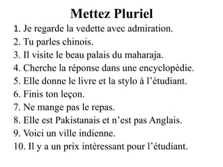 Mettez Pluriel1. Je regarde la vedette avec admiration.2. Tu parles chinois.3. Il visite le beau palais du maharaja.4. Cherche la réponse dans une encyclopèdie.5. Elle donne le livre et la stylo à l’étudiant.6. Finis ton leçon.7. Ne mange pas le repas.8. Elle est Pakistanais et n’est pas Anglais.9. Voici un ville indienne.10. Il y a un prix intèressant pour l’étudiant.