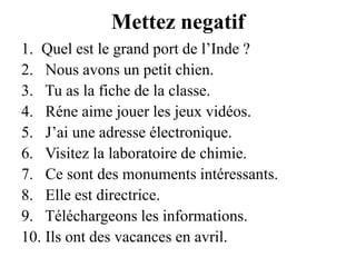 Mettez negatifQuel est le grand port de l’Inde ?Nous avons un petit chien.Tu as la fiche de la classe.Réne aime jouer les jeux vidéos.J’ai une adresse électronique.Visitez la laboratoire de chimie.Ce sont des monuments intéressants.Elle est directrice.Téléchargeons les informations.Ils ont des vacances en avril.