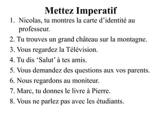 Mettez ImperatifNicolas, tu montres la carte d’identité au professeur.2. Tu trouves un grand château sur la montagne.3. Vous regardez la Télévision.4. Tu dis ‘Salut’ à tes amis.5. Vous demandez des questions aux vos parents.6. Nous regardons au moniteur.7. Marc, tu donnes le livre à Pierre.8. Vous ne parlez pas avec les étudiants.
