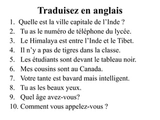 Traduisez en anglaisQuelle est la ville capitale de l’Inde ? Tu as le numéro de téléphone du lycée. Le Himalaya est entre l’Inde et le Tibet. Il n’y a pas de tigres dans la classe. Les étudiants sont devant le tableau noir. Mes cousins sont au Canada. Votre tante est bavard mais intelligent. Tu as les beaux yeux. Quel âge avez-vous? Comment vous appelez-vous ?