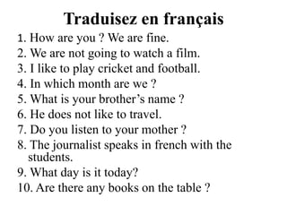 Traduisez en français1. How are you ? We are fine.2. We are not going to watch a film.3. I like to play cricket and football.4. In which month are we ?5. Whatisyourbrother’s name ?6. He does not like to travel.7. Do you listen to your mother ?8. The journalist speaks in french with the students.9. What day is it today?10. Are there any books on the table ?