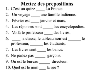Mettez des prepositionsC’est un quizz ____ La France. Un voyage ____ une famille indienne. Février est ____ janvier et mars. Les réponses sont _____ les encyclopédies. Voilà le professeur ____ des livres. ____ la classe, le tableau noir est ______ le professeur, ______ les étudiants. Les livres sont ____ les bancs.Ne parlez pas _____  garçons.Où est le bureau _____  directeur. Quel est le nom ___ la rue ?