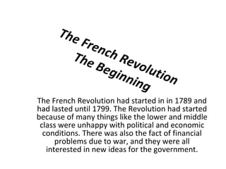 The French Revolution The Beginning The French Revolution had started in in 1789 and had lasted until 1799. The Revolution had started because of many things like the lower and middle class were unhappy with political and economic conditions. There was also the fact of financial problems due to war, and they were all interested in new ideas for the government. 