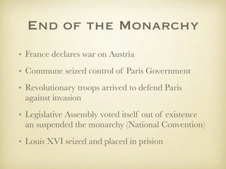 End of the Monarchy
• France declares war on Austria
• Commune seized control of Paris Government
• Revolutionary troops arrived to defend Paris
  against invasion
• Legislative Assembly voted itself out of existence
  an suspended the monarchy (National Convention)
• Louis XVI seized and placed in prision
 