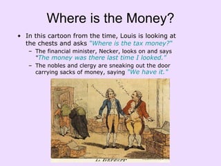 Where is the Money? In this cartoon from the time, Louis is looking at the chests and asks  “Where is the tax money?“ The financial minister, Necker, looks on and says  “ The money was there last time I looked."  The nobles and clergy are sneaking out the door carrying sacks of money, saying  "We have it." 