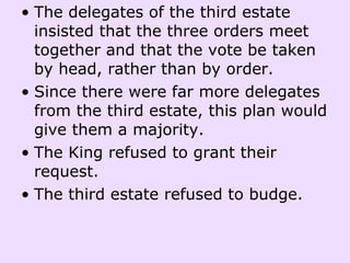 The delegates of the third estate insisted that the three orders meet together and that the vote be taken by head, rather than by order.  Since there were far more delegates from the third estate, this plan would give them a majority.  The King refused to grant their request. The third estate refused to budge.    