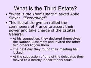 What Is the Third Estate? " What is the Third Estate ?" asked Abbe Sieyes.  "Everything!“    This liberal clergyman rallied the commoners of France to assert their power and take charge of the Estates General.  At his suggestion, they declared themselves the National Assembly and invited the other two orders to join them. The next day they found their meeting hall locked.  At the suggestion of one of the delegates they moved to a nearby indoor tennis court.    