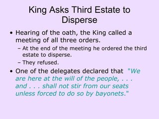 King Asks Third Estate to Disperse Hearing of the oath, the King called a meeting of all three orders. At the end of the meeting he ordered the third estate to disperse.  They refused.  One of the delegates declared that   " We are here at the will of the people, . . . and . . . shall not stir from our seats unless forced to do so by bayonets ." 