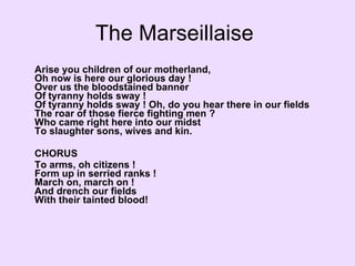 The Marseillaise  Arise you children of our motherland,  Oh now is here our glorious day !  Over us the bloodstained banner  Of tyranny holds sway !  Of tyranny holds sway ! Oh, do you hear there in our fields  The roar of those fierce fighting men ?  Who came right here into our midst  To slaughter sons, wives and kin. CHORUS To arms, oh citizens !  Form up in serried ranks !  March on, march on !  And drench our fields  With their tainted blood!  