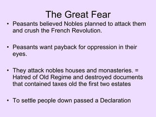The Great Fear Peasants believed Nobles planned to attack them and crush the French Revolution. Peasants want payback for oppression in their eyes. They attack nobles houses and monasteries. = Hatred of Old Regime and destroyed documents that contained taxes old the first two estates To settle people down passed a Declaration 