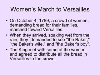 Women’s March to Versailles On October 4, 1789, a crowd of women, demanding bread for their families, marched toward Versailles.  When they arrived, soaking wet from the rain, they  demanded to see "the Baker," "the Baker's wife," and "the Baker's boy".  The King met with some of the women and agreed to distribute all the bread in Versailles to the crowd.  