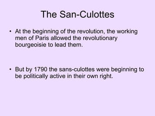 The San-Culottes At the beginning of the revolution, the working men of Paris allowed the revolutionary bourgeoisie to lead them. But by 1790 the sans-culottes were beginning to be politically active in their own right.  