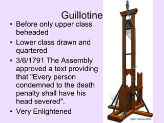 Guillotine Before only upper class beheaded Lower class drawn and quartered 3/6/1791 The Assembly approved a text providing that "Every person condemned to the death penalty shall have his head severed".  Very Enlightened 