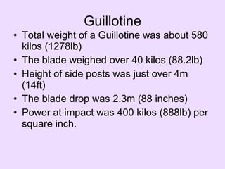 Guillotine Total weight of a Guillotine was about 580 kilos (1278lb)  The blade weighed over 40 kilos (88.2lb)  Height of side posts was just over 4m (14ft)  The blade drop was 2.3m (88 inches)  Power at impact was 400 kilos (888lb) per square inch.    