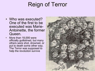 Reign of Terror Who was executed? One of the first to be executed was Marie-Antoinette, the former Queen.  More than 18,000 were officially guillotined, but many others were shot, drowned, or put to death some other way. The Terror was supposed to help the revolution survive 