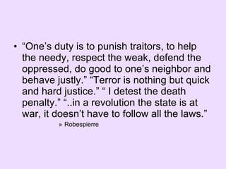“ One’s duty is to punish traitors, to help the needy, respect the weak, defend the oppressed, do good to one’s neighbor and behave justly.” “Terror is nothing but quick and hard justice.” “ I detest the death penalty.” “..in a revolution the state is at war, it doesn’t have to follow all the laws.” Robespierre 