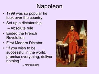 Napoleon 1799 was so popular he took over the country Set up a dictatorship Absolute rule Ended the French Revolution First Modern Dictator “ If you wish to be successful in the world, promise everything, deliver nothing.” NAPOLEON 